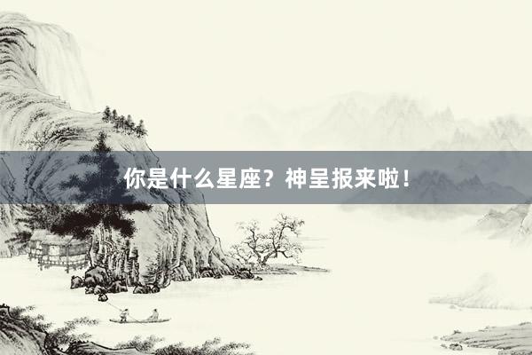 你是什么星座？神呈报来啦！